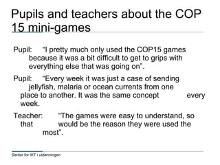 Senter for IKT i utdanningen
Pupils and teachers about the COP
15 mini-games
Pupil: “I pretty much only used the COP15 games
because it was a bit difficult to get to grips with
everything else that was going on”.
Pupil: “Every week it was just a case of sending
jellyfish, malaria or ocean currents from one
place to another. It was the same concept every
week.
Teacher: “The games were easy to understand, so
that would be the reason they were used the
most”.
 