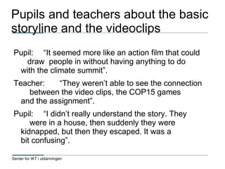 Senter for IKT i utdanningen
Pupils and teachers about the basic
storyline and the videoclips
Pupil: “It seemed more like an action film that could
draw people in without having anything to do
with the climate summit”.
Teacher: “They weren’t able to see the connection
between the video clips, the COP15 games
and the assignment”.
Pupil: “I didn’t really understand the story. They
were in a house, then suddenly they were
kidnapped, but then they escaped. It was a
bit confusing”.
 