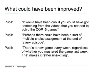 Senter for IKT i utdanningen
What could have been improved?
Pupil: “It would have been cool if you could have got
something from the videos that you needed to
solve the COP15 games”.
Pupil: “Perhaps there could have been a sort of
multiple-choice assignment at the end of
every episode”.
Pupil: “There’s a new game every week, regardless
of whether you mastered the game last week.
That makes it rather unexciting”.
 