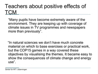Senter for IKT i utdanningen
Teachers about positive effects of
TCM
“Many pupils have become extremely aware of the
environment. They are keeping up with coverage of
climate issues in TV programmes and newspapers
more than previously”.
“In natural sciences we don’t have much concrete
material on which to base exercises or practical work,
but the COP15 games in a way covered these
objectives by visualising the themes. It became easy to
show the consequences of climate change and energy
use”.
 