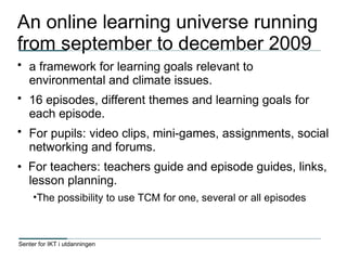 Senter for IKT i utdanningen
An online learning universe running
from september to december 2009
• a framework for learning goals relevant to
environmental and climate issues.
• 16 episodes, different themes and learning goals for
each episode.
• For pupils: video clips, mini-games, assignments, social
networking and forums.
• For teachers: teachers guide and episode guides, links,
lesson planning.
•The possibility to use TCM for one, several or all episodes
 