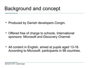 Senter for IKT i utdanningen
Background and concept

Produced by Danish developers Congin.

Offered free of charge to schools. International
sponsors: Microsoft and Discovery Channel

All content in English, aimed at pupils aged 13-16.
According to Microsoft: participants in 98 countries.
 