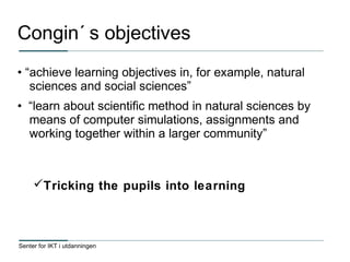 Senter for IKT i utdanningen
Congin´ s objectives
• “achieve learning objectives in, for example, natural
sciences and social sciences”
• “learn about scientific method in natural sciences by
means of computer simulations, assignments and
working together within a larger community”
Tricking the pupils into learning
 