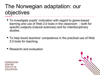 The Norwegian adaptation: our
objectives
 To investigate pupils’ motivation with regard to game-based
learning and use of Web 2.0 tools in the classroom – both for
specific subjects (natural sciences) and for interdisciplinary
studies.
 To help boost teachers’ competence in the practical use of Web
2.0 tools for teaching.
 Research and evaluation
 