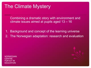 The Climate Mystery
Combining a dramatic story with environment and
climate issues aimed at pupils aged 13 – 16
1. Background and concept of the learning universe
2. The Norwegian adaptation: research and evaluation
 