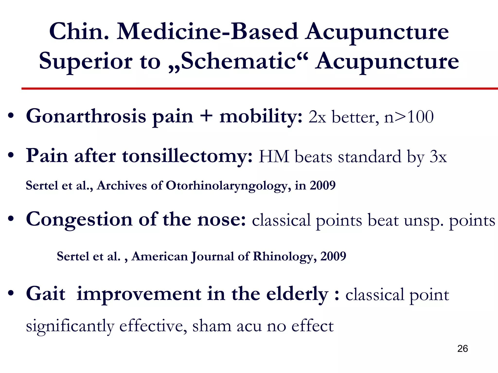 Chin. Medicine-Based Acupuncture Superior to „Schematic“ Acupuncture Gonarthrosis pain + mobility:   2x better, n>100   Pain after tonsillectomy:  HM beats standard by 3x Sertel et al., Archives of Otorhinolaryngology, in 2009 Congestion of the nose:  classical points beat unsp. points Sertel et al. , American Journal of Rhinology, 2009 Gait  improvement in the elderly :   classical point significantly effective, sham acu no effect 