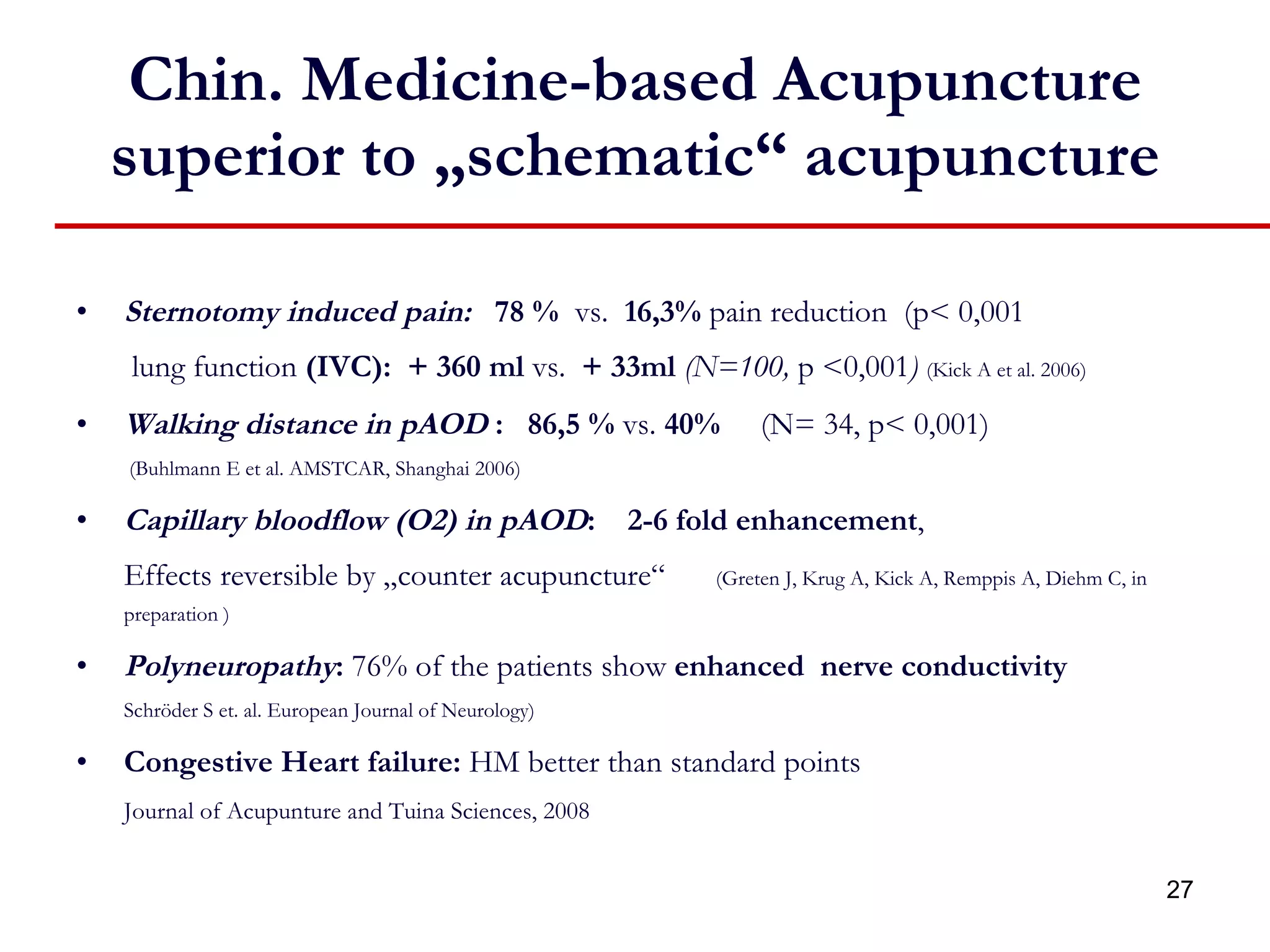 Chin. Medicine-based Acupuncture superior to „schematic“ acupuncture Sternotomy induced pain:  78 %   vs.  16,3%  pain reduction  (p< 0,001    lung function  (IVC):  + 360 ml  vs.  + 33ml   (N=100,  p <0,001 )   (Kick A et al. 2006) Walking distance in pAOD  :   86,5 %  vs.  40%  (N= 34, p< 0,001)    (Buhlmann E et al. AMSTCAR, Shanghai 2006) Capillary bloodflow (O2) in pAOD :   2-6 fold enhancement ,  Effects reversible by „counter acupuncture“    (Greten J, Krug A, Kick A, Remppis A, Diehm C, in preparation ) Polyneuropathy :  76% of the patients show  enhanced  nerve conductivity Schröder S et. al. European Journal of Neurology) Congestive Heart failure:  HM better than standard points Journal of Acupunture and Tuina Sciences, 2008 