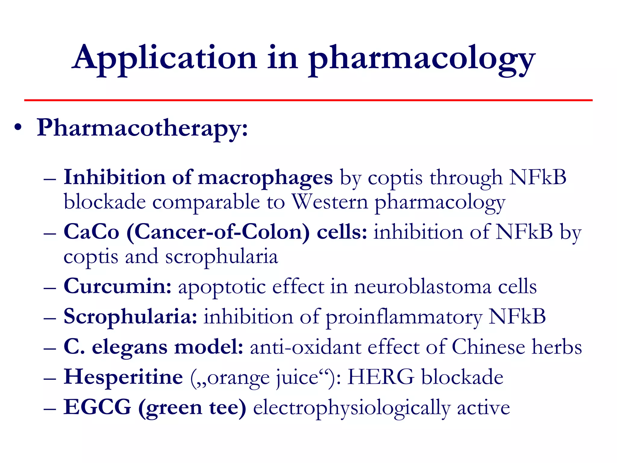 Pharmacotherapy: Inhibition of macrophages  by coptis through NFkB blockade comparable to Western pharmacology CaCo (Cancer-of-Colon) cells:  inhibition of NFkB by coptis and scrophularia Curcumin:  apoptotic effect in neuroblastoma cells Scrophularia:  inhibition of proinflammatory NFkB C. elegans model:  anti-oxidant effect of Chinese herbs Hesperitine  („orange juice“): HERG blockade EGCG (green tee)  electrophysiologically active Application in pharmacology  