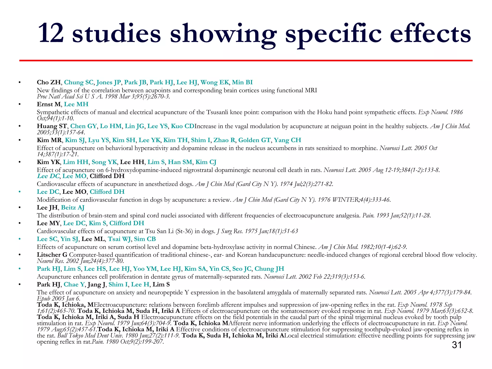 12 studies showing specific effects Cho ZH ,  Chung SC ,  Jones JP ,  Park JB ,  Park HJ ,  Lee HJ ,  Wong EK ,  Min BI New findings of the correlation between acupoints and corresponding brain cortices using functional MRI Proc Natl Acad Sci U S A. 1998 Mar 3;95(5):2670-3. Ernst M ,  Lee MH Sympathetic effects of manual and electrical acupuncture of the Tsusanli knee point: comparison with the Hoku hand point sympathetic effects.  Exp Neurol. 1986 Oct;94(1):1-10. Huang ST ,  Chen GY ,  Lo HM ,  Lin JG ,  Lee YS ,  Kuo CD Increase in the vagal modulation by acupuncture at neiguan point in the healthy subjects.  Am J Chin Med. 2005;33(1):157-64. Kim MR ,  Kim SJ ,  Lyu YS ,  Kim SH ,  Lee YK ,  Kim TH ,  Shim I ,  Zhao R ,  Golden GT ,  Yang CH Effect of acupuncture on behavioral hyperactivity and dopamine release in the nucleus accumbens in rats sensitized to morphine.  Neurosci Lett. 2005 Oct 14;387(1):17-21. Kim YK ,  Lim HH ,  Song YK ,  Lee HH ,  Lim S ,  Han SM ,  Kim CJ Effect of acupuncture on 6-hydroxydopamine-induced nigrostratal dopaminergic neuronal cell death in rats.  Neurosci Lett. 2005 Aug 12-19;384(1-2):133-8. Lee DC ,  Lee MO ,  Clifford DH Cardiovascular effects of acupuncture in anesthetized dogs.   Am J Chin Med (Gard City N Y). 1974 Jul;2(3):271-82.   Lee DC ,  Lee MO ,  Clifford DH Modification of cardiovascular function in dogs by acupuncture: a review.  Am J Chin Med (Gard City N Y). 1976 WINTER;4(4):333-46. Lee JH ,  Beitz AJ   The distribution of brain-stem and spinal cord nuclei associated with different frequencies of electroacupuncture analgesia.  Pain. 1993 Jan;52(1):11-28. Lee MY ,  Lee DC ,  Kim S ,  Clifford DH Cardiovascular effects of acupuncture at Tsu San Li (St-36) in dogs.  J Surg Res. 1975 Jan;18(1):51-63 Lee SC ,  Yin SJ ,  Lee ML ,  Tsai WJ ,  Sim CB Effects of acupuncture on serum cortisol level and dopamine beta-hydroxylase activity in normal Chinese.   Am J Chin Med. 1982;10(1-4):62-9. Litscher G  Computer-based quantification of traditional chinese-, ear- and Korean handacupuncture: needle-induced changes of regional cerebral blood flow velocity.  Neurol Res. 2002 Jun;24(4):377-80.   Park HJ ,  Lim S ,  Lee HS ,  Lee HJ ,  Yoo YM ,  Lee HJ ,  Kim SA ,  Yin CS ,  Seo JC ,  Chung JH Acupuncture enhances cell proliferation in dentate gyrus of maternally-separated rats.   Neurosci Lett. 2002 Feb 22;319(3):153-6. Park HJ ,  Chae Y ,  Jang J ,  Shim I ,  Lee H ,  Lim S The effect of acupuncture on anxiety and neuropeptide Y expression in the basolateral amygdala of maternally separated rats.  Neurosci Lett. 2005 Apr 4;377(3):179-84. Epub 2005 Jan 6. Toda K, Ichioka, M Electroacupuncture: relations between forelimb afferent impulses and suppression of jaw-opening reflex in the rat.  Exp Neurol. 1978 Sep 1;61(2):465-70.  Toda K, Ichioka M, Suda H, Iriki A  Effects of electroacupuncture on the somatosensory evoked response in rat.  Exp Neurol. 1979 Mar;63(3):652-8.  Toda K, Ichioka M, Iriki A, Suda H  Electroacupuncture effects on the field potentials in the caudal part of the spinal trigeminal nucleus evoked by tooth pulp stimulation in rat.  Exp Neurol. 1979 Jun;64(3):704-9.  Toda K, Ichioka M Afferent nerve information underlying the effects of electroacupuncture in rat.  Exp Neurol. 1979 Aug;65(2):457-61. Toda K, Ichioka M, Iriki A  Effective conditions of electroacupuncture stimulation for suppressing toothpulp-evoked jaw-opening reflex in the rat.  Bull Tokyo Med Dent Univ. 1980 Jun;27(2):111-9.  Toda K, Suda H, Ichioka M, Iriki A Local electrical stimulation: effective needling points for suppressing jaw opening reflex in rat. Pain. 1980 Oct;9(2):199-207.  