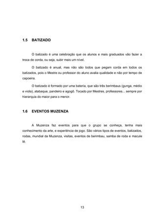 13
1.5 BATIZADO
O batizado é uma celebração que os alunos e mais graduados vão fazer a
troca de corda, ou seja, subir mais um nível.
O batizado é anual, mas não são todos que pegam corda em todos os
batizados, pois o Mestre ou professor do aluno avalia qualidade e não por tempo de
capoeira.
O batizado é formado por uma bateria, que são três berimbaus (gunga, médio
e viola), atabaque, pandeiro e agogô. Tocado por Mestres, professores... sempre por
hierarquia do maior para o menor.
1.6 EVENTOS MUZENZA
A Muzenza faz eventos para que o grupo se conheça, tenha mais
conhecimento da arte, e experiência de jogo. São vários tipos de eventos, batizados,
rodas, mundial da Muzenza, visitas, eventos de berimbau, samba de roda e macule
lê.
 