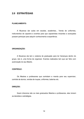 14
2.0 ESTRATÉGIAS
PLANEJAMENTO:
A Muzenza dar aulas em escolas, academias... Venda de uniformes,
instrumentos de capoeira e eventos para que capoeiristas iniciantes e avançados
possam participar para adquirir conhecimento e experiência.
ORGANIZAÇÃO:
A Muzenza ela tem o sistema de graduação para ter hierarquia dentro do
grupo, isto é, uma forma de organizar. Eventos realizados tem que ser feito com
autorização do seu Mestre.
CONTROLE:
Os Mestres e professores que controlam e manda para seu supervisor,
controle de alunos, vendas de roupas, uniformes, baterias etc.
DIREÇÃO:
Quem direciona são os mais graduados Mestres e professores, eles tomam
as decisões e estratégias.
 