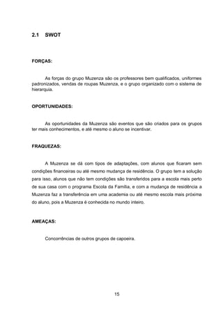 15
2.1 SWOT
FORÇAS:
As forças do grupo Muzenza são os professores bem qualificados, uniformes
padronizados, vendas de roupas Muzenza, e o grupo organizado com o sistema de
hierarquia.
OPORTUNIDADES:
As oportunidades da Muzenza são eventos que são criados para os grupos
ter mais conhecimentos, e até mesmo o aluno se incentivar.
FRAQUEZAS:
A Muzenza se dá com tipos de adaptações, com alunos que ficaram sem
condições financeiras ou até mesmo mudança de residência. O grupo tem a solução
para isso, alunos que não tem condições são transferidos para a escola mais perto
de sua casa com o programa Escola da Família, e com a mudança de residência a
Muzenza faz a transferência em uma academia ou até mesmo escola mais próxima
do aluno, pois a Muzenza é conhecida no mundo inteiro.
AMEAÇAS:
Concorrências de outros grupos de capoeira.
 