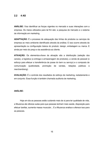 16
2.2 4 AS
ANÁLISE: Visa identificar as forças vigentes no mercado e suas interações com a
empresa. Os meios utilizados para tal fim são: a pesquisa de mercado e o sistema
de informação em marketing.
ADAPTAÇÃO: É o processo de adequação das linhas de produtos ou serviços da
empresa ao meio ambiente identificado através da análise. E isso ocorre através da
apresentação ou configuração básica do produto: design, embalagem ou marca. E
ainda por meio do preço e da assistência ao cliente.
ATIVAÇÃO: Os elementos-chave da ativação são a distribuição (seleção dos
canais), a logística (a entrega e armazenagem de produtos), a venda de pessoal (o
esforço para efetuar a transferência de posse do bem ou serviço) e o composto de
comunicação (publicidade, promoção de vendas, relações públicas e
merchandising).
AVALIAÇÃO: É o controle dos resultados do esforço de marketing, isoladamente e
em conjunto. Essa função é também chamada auditoria de marketing.
ANÁLISE:
Hoje em dia as pessoas estão cuidando mais de si para ter qualidade de vida,
a Muzenza ele oferece aulas para que pessoas tenham mais saúde, disposição para
efetuar tarefas, aumenta massa muscular... E a Muzenza analisa e oferece isso para
as pessoas.
 