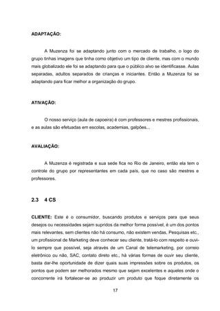 17
ADAPTAÇÃO:
A Muzenza foi se adaptando junto com o mercado de trabalho, o logo do
grupo tinhas imagens que tinha como objetivo um tipo de cliente, mas com o mundo
mais globalizado ele foi se adaptando para que o público alvo se identificasse. Aulas
separadas, adultos separados de crianças e iniciantes. Então a Muzenza foi se
adaptando para ficar melhor a organização do grupo.
ATIVAÇÃO:
O nosso serviço (aula de capoeira) é com professores e mestres profissionais,
e as aulas são efetuadas em escolas, academias, galpões...
AVALIAÇÃO:
A Muzenza é registrada e sua sede fica no Rio de Janeiro, então ela tem o
controle do grupo por representantes em cada país, que no caso são mestres e
professores.
2.3 4 CS
CLIENTE: Este é o consumidor, buscando produtos e serviços para que seus
desejos ou necessidades sejam supridos da melhor forma possível, é um dos pontos
mais relevantes, sem clientes não há consumo, não existem vendas, Pesquisas etc.,
um profissional de Marketing deve conhecer seu cliente, tratá-lo com respeito e ouvi-
lo sempre que possível, seja através de um Canal de telemarketing, por correio
eletrônico ou não, SAC, contato direto etc., há várias formas de ouvir seu cliente,
basta dar-lhe oportunidade de dizer quais suas impressões sobre os produtos, os
pontos que podem ser melhorados mesmo que sejam excelentes e aqueles onde o
concorrente irá fortalecer-se ao produzir um produto que foque diretamente os
 