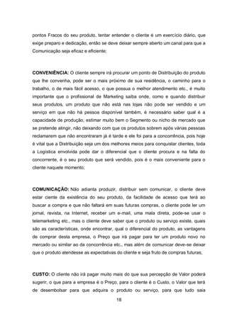 18
pontos Fracos do seu produto, tentar entender o cliente é um exercício diário, que
exige preparo e dedicação, então se deve deixar sempre aberto um canal para que a
Comunicação seja eficaz e eficiente;
CONVENIÊNCIA: O cliente sempre irá procurar um ponto de Distribuição do produto
que lhe convenha, pode ser o mais próximo de sua residência, o caminho para o
trabalho, o de mais fácil acesso, o que possua o melhor atendimento etc., é muito
importante que o profissional de Marketing saiba onde, como e quando distribuir
seus produtos, um produto que não está nas lojas não pode ser vendido e um
serviço em que não há pessoa disponível também, é necessário saber qual é a
capacidade de produção, estimar muito bem o Segmento ou nicho de mercado que
se pretende atingir, não deixando com que os produtos sobrem após várias pessoas
reclamarem que não encontraram já é tarde e ele foi para a concorrência, pois hoje
é vital que a Distribuição seja um dos melhores meios para conquistar clientes, toda
a Logística envolvida pode dar o diferencial que o cliente procura e na falta do
concorrente, é o seu produto que será vendido, pois é o mais conveniente para o
cliente naquele momento;
COMUNICAÇÃO: Não adianta produzir, distribuir sem comunicar, o cliente deve
estar ciente da existência do seu produto, da facilidade de acesso que terá ao
buscar a compra e que não faltará em suas futuras compras, o cliente pode ler um
jornal, revista, na Internet, receber um e-mail, uma mala direta, pode-se usar o
telemarketing etc., mas o cliente deve saber que o produto ou serviço existe, quais
são as características, onde encontrar, qual o diferencial do produto, as vantagens
de comprar desta empresa, o Preço que irá pagar para ter um produto novo no
mercado ou similar ao da concorrência etc., mas além de comunicar deve-se deixar
que o produto atendesse as expectativas do cliente e seja fruto de compras futuras;
CUSTO: O cliente não irá pagar muito mais do que sua percepção de Valor poderá
sugerir, o que para a empresa é o Preço, para o cliente é o Custo, o Valor que terá
de desembolsar para que adquira o produto ou serviço, para que tudo saia
 