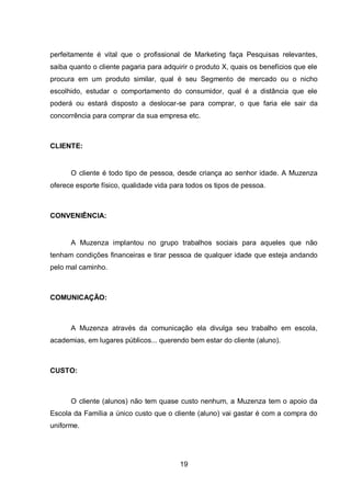 19
perfeitamente é vital que o profissional de Marketing faça Pesquisas relevantes,
saiba quanto o cliente pagaria para adquirir o produto X, quais os benefícios que ele
procura em um produto similar, qual é seu Segmento de mercado ou o nicho
escolhido, estudar o comportamento do consumidor, qual é a distância que ele
poderá ou estará disposto a deslocar-se para comprar, o que faria ele sair da
concorrência para comprar da sua empresa etc.
CLIENTE:
O cliente é todo tipo de pessoa, desde criança ao senhor idade. A Muzenza
oferece esporte físico, qualidade vida para todos os tipos de pessoa.
CONVENIÊNCIA:
A Muzenza implantou no grupo trabalhos sociais para aqueles que não
tenham condições financeiras e tirar pessoa de qualquer idade que esteja andando
pelo mal caminho.
COMUNICAÇÃO:
A Muzenza através da comunicação ela divulga seu trabalho em escola,
academias, em lugares públicos... querendo bem estar do cliente (aluno).
CUSTO:
O cliente (alunos) não tem quase custo nenhum, a Muzenza tem o apoio da
Escola da Família a único custo que o cliente (aluno) vai gastar é com a compra do
uniforme.
 