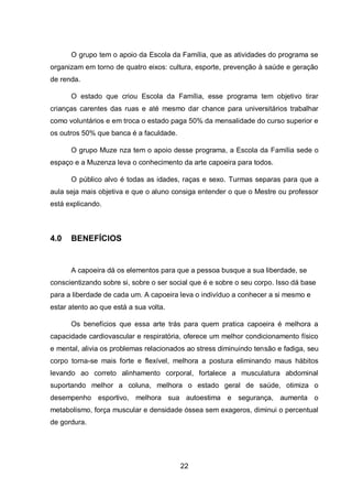 22
O grupo tem o apoio da Escola da Família, que as atividades do programa se
organizam em torno de quatro eixos: cultura, esporte, prevenção à saúde e geração
de renda.
O estado que criou Escola da Família, esse programa tem objetivo tirar
crianças carentes das ruas e até mesmo dar chance para universitários trabalhar
como voluntários e em troca o estado paga 50% da mensalidade do curso superior e
os outros 50% que banca é a faculdade.
O grupo Muze nza tem o apoio desse programa, a Escola da Família sede o
espaço e a Muzenza leva o conhecimento da arte capoeira para todos.
O público alvo é todas as idades, raças e sexo. Turmas separas para que a
aula seja mais objetiva e que o aluno consiga entender o que o Mestre ou professor
está explicando.
4.0 BENEFÍCIOS
A capoeira dá os elementos para que a pessoa busque a sua liberdade, se
conscientizando sobre si, sobre o ser social que é e sobre o seu corpo. Isso dá base
para a liberdade de cada um. A capoeira leva o indivíduo a conhecer a si mesmo e
estar atento ao que está a sua volta.
Os benefícios que essa arte trás para quem pratica capoeira é melhora a
capacidade cardiovascular e respiratória, oferece um melhor condicionamento físico
e mental, alivia os problemas relacionados ao stress diminuindo tensão e fadiga, seu
corpo torna-se mais forte e flexível, melhora a postura eliminando maus hábitos
levando ao correto alinhamento corporal, fortalece a musculatura abdominal
suportando melhor a coluna, melhora o estado geral de saúde, otimiza o
desempenho esportivo, melhora sua autoestima e segurança, aumenta o
metabolismo, força muscular e densidade óssea sem exageros, diminui o percentual
de gordura.
 