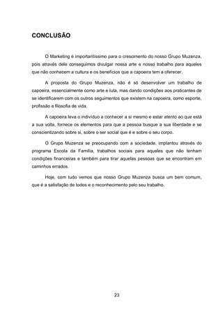 23
CONCLUSÃO
O Marketing é importantíssimo para o crescimento do nosso Grupo Muzenza,
pois através dele conseguimos divulgar nossa arte e nosso trabalho para aqueles
que não conhecem a cultura e os benefícios que a capoeira tem a oferecer.
A proposta do Grupo Muzenza, não é só desenvolver um trabalho de
capoeira, essencialmente como arte e luta, mas dando condições aos praticantes de
se identificarem com os outros seguimentos que existem na capoeira, como esporte,
profissão e filosofia de vida.
A capoeira leva o indivíduo a conhecer a si mesmo e estar atento ao que está
a sua volta, fornece os elementos para que a pessoa busque a sua liberdade e se
conscientizando sobre si, sobre o ser social que é e sobre o seu corpo.
O Grupo Muzenza se preocupando com a sociedade, implantou através do
programa Escola da Família, trabalhos sociais para aqueles que não tenham
condições financeiras e também para tirar aquelas pessoas que se encontram em
caminhos errados.
Hoje, com tudo vemos que nosso Grupo Muzenza busca um bem comum,
que é a satisfação de todos e o reconhecimento pelo seu trabalho.
 