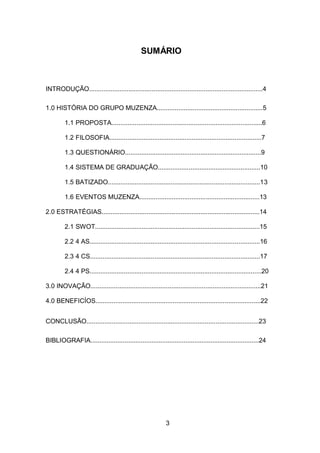 3
SUMÁRIO
INTRODUÇÃO.................................................................................................4
1.0 HISTÓRIA DO GRUPO MUZENZA...........................................................5
1.1 PROPOSTA....................................................................................6
1.2 FILOSOFIA.....................................................................................7
1.3 QUESTIONÁRIO............................................................................9
1.4 SISTEMA DE GRADUAÇÃO.........................................................10
1.5 BATIZADO.....................................................................................13
1.6 EVENTOS MUZENZA...................................................................13
2.0 ESTRATÉGIAS........................................................................................14
2.1 SWOT............................................................................................15
2.2 4 AS...............................................................................................16
2.3 4 CS...............................................................................................17
2.4 4 PS................................................................................................20
3.0 INOVAÇÃO...............................................................................................21
4.0 BENEFICÍOS............................................................................................22
CONCLUSÃO................................................................................................23
BIBLIOGRAFIA..............................................................................................24
 