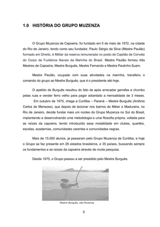 5
1.0 HISTÓRIA DO GRUPO MUZENZA
O Grupo Muzenza de Capoeira, foi fundado em 5 de maio de 1972, na cidade
do Rio de Janeiro, tendo como seu fundador, Paulo Sérgio da Silva (Mestre Paulão)
formado em Direito, é Militar da reserva remunerada no posto de Capitão de Corveta
do Corpo de Fuzileiros Navais da Marinha do Brasil. Mestre Paulão formou três
Mestres de Capoeira, Mestre Burguês, Mestre Fernando e Mestre Paulinho Suam.
Mestre Paulão, ocupado com suas atividades na marinha, transferiu o
comando do grupo ao Mestre Burguês, que é o presidente até hoje.
O apelido de Burguês resultou do fato de após arrecadar garrafas e chumbo
pelas ruas e vender ferro velho para pagar adiantado a mensalidade de 3 meses.
Em outubro de 1975, chega a Curitiba – Paraná – Mestre Burguês (Antônio
Carlos de Menezes), que depois de lecionar nos bairros do Méier e Madureira, no
Rio de Janeiro, decide fundar mais um núcleo do Grupo Muzenza no Sul do Brasil,
implantando e desenvolvendo uma metodologia e uma filosofia própria, voltada para
as raízes da capoeira, tendo introduzido essa modalidade em clubes, quartéis,
escolas, academias, comunidades carentes e comunidades negras.
Mais de 15.000 alunos, já passaram pelo Grupo Muzenza de Curitiba, e hoje
o Grupo se faz presente em 26 estados brasileiros, e 35 países, buscando sempre
os fundamentos e as raízes da capoeira através de muita pesquisa.
Desde 1975, o Grupo passou a ser presidido pelo Mestre Burguês.
Mestre Burguês, site Muzenza
 