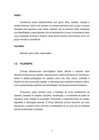 7
VISÂO:
Conduzindo nosso relacionamento com garra, ética, verdade, respeito e
caráter levamos o aluno a ter também um comprometimento com o grupo e possuir
liberdade para expressar suas ideias, sabendo que as mesmas serão analisadas
com flexibilidade e imparcialidade a fim de satisfazê-los e tornar o treinamento diário
uma competição divertida e fraterna, desta forma seremos reconhecidos como um
grupo inovador e competente.
VALORES:
Respeito, garra, ética, organização...
1.2 FILOSOFIA
O Grupo Muzenza tem como Objetivo Direto, difundir a capoeira como
filosofia principal de seu trabalho, seja buscando o desenvolvimento do nível técnico,
teórico e didático-pedagógico da capoeira como arte, luta, cultura, profissão e
filosofia de vida; procurando resgatar a valorização dos verdadeiros Mestres velhos,
como representantes autênticos da manifestação cultural genuinamente brasileira.
Procurando ainda contribuir para a formação de novos profissionais da
capoeira, baseado no respeito, disciplina, socialização, e na liberdade de poder se
expressar como cidadão na sociedade. Procurando o engrandecimento do caráter,
dignidade e valorização pessoal. O Grupo Muzenza procura transmitir aos seus
seguidores a capoeira como arte-luta e manifestação de um povo que se expressa
através da liberdade e tradições.
 