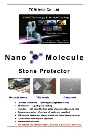 TCM Asia Co. Ltd.




Nano                                Molecule
        Stone Protector



Natural stone             Tile work                    Concrete
       Lifetime treatment   - bonding by Angstrom forces
       SI Silicium — Liquid glass coating
       Invisible — will keep the true color of natural stone and tiles
       Damp open, water reflecting, oil and stain repellent
       Will restore luster and sheen of dull and faded stone surfaces
       UV resistant and tropical approved
       Water based solution
       For natural and artificial stone, ceramic & porcelain, concrete
 