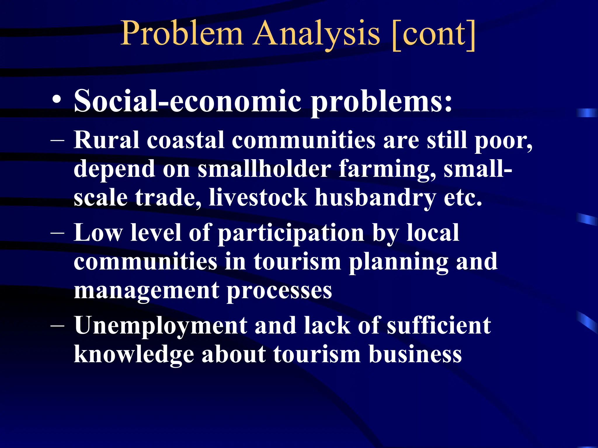 Problem Analysis [cont]
• Social-economic problems:
– Rural coastal communities are still poor,
depend on smallholder farming, small-
scale trade, livestock husbandry etc.
– Low level of participation by local
communities in tourism planning and
management processes
– Unemployment and lack of sufficient
knowledge about tourism business
 