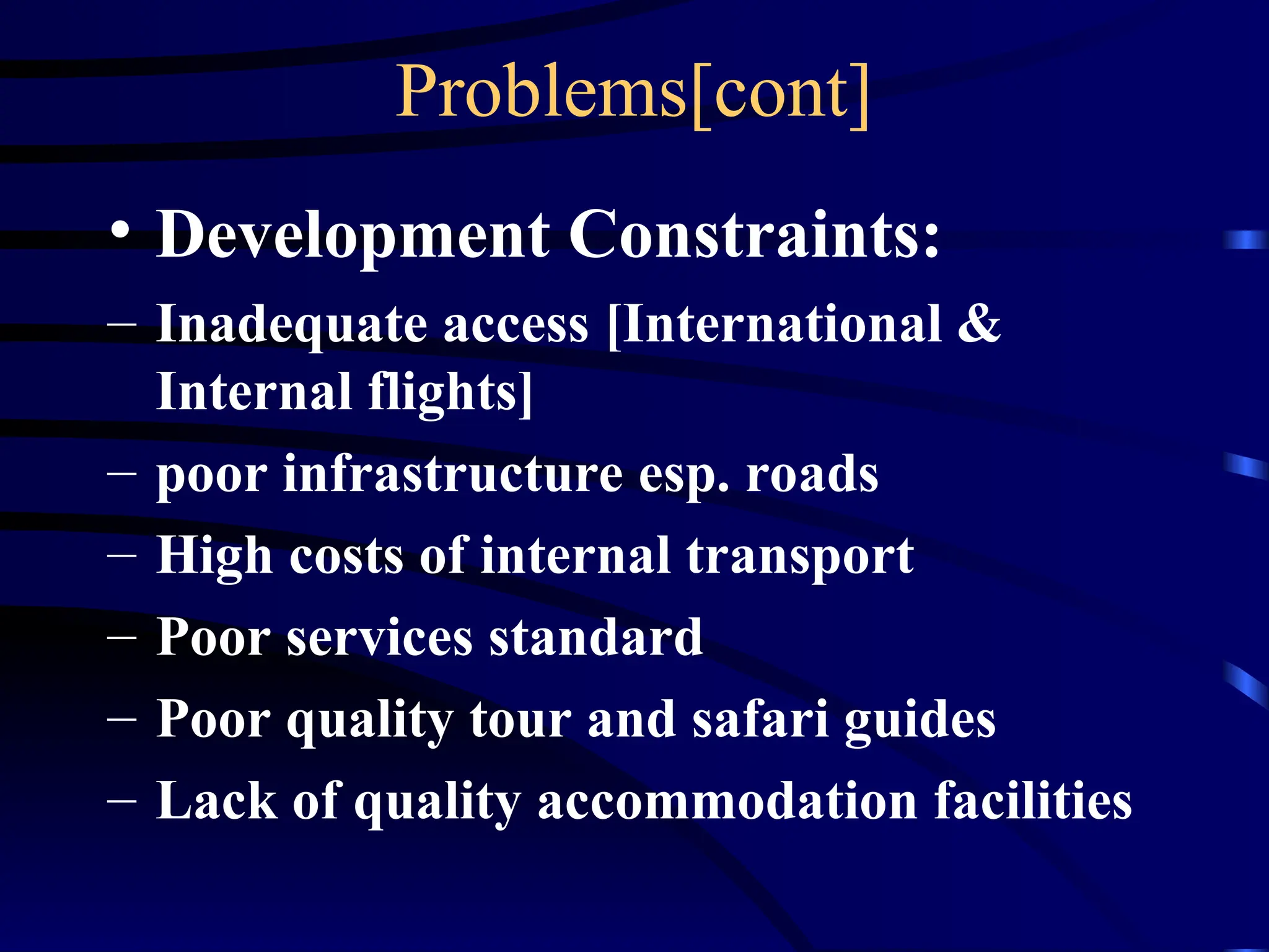 Problems[cont]
• Development Constraints:
– Inadequate access [International &
Internal flights]
– poor infrastructure esp. roads
– High costs of internal transport
– Poor services standard
– Poor quality tour and safari guides
– Lack of quality accommodation facilities
 