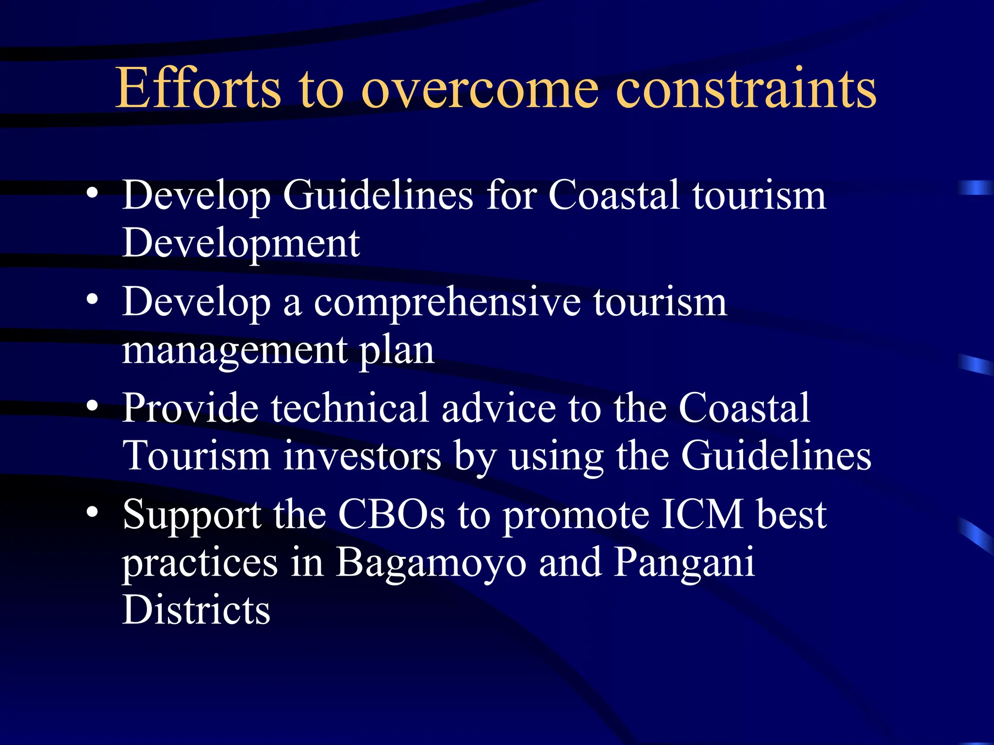Efforts to overcome constraints
• Develop Guidelines for Coastal tourism
Development
• Develop a comprehensive tourism
management plan
• Provide technical advice to the Coastal
Tourism investors by using the Guidelines
• Support the CBOs to promote ICM best
practices in Bagamoyo and Pangani
Districts
 