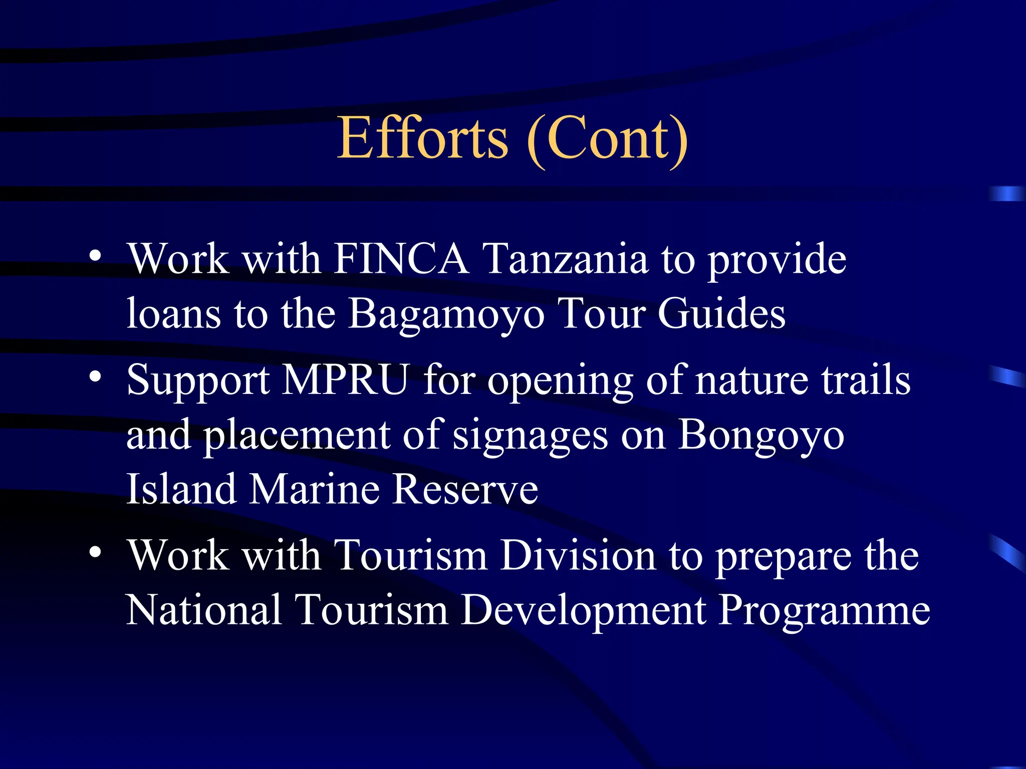 Efforts (Cont)
• Work with FINCA Tanzania to provide
loans to the Bagamoyo Tour Guides
• Support MPRU for opening of nature trails
and placement of signages on Bongoyo
Island Marine Reserve
• Work with Tourism Division to prepare the
National Tourism Development Programme
 