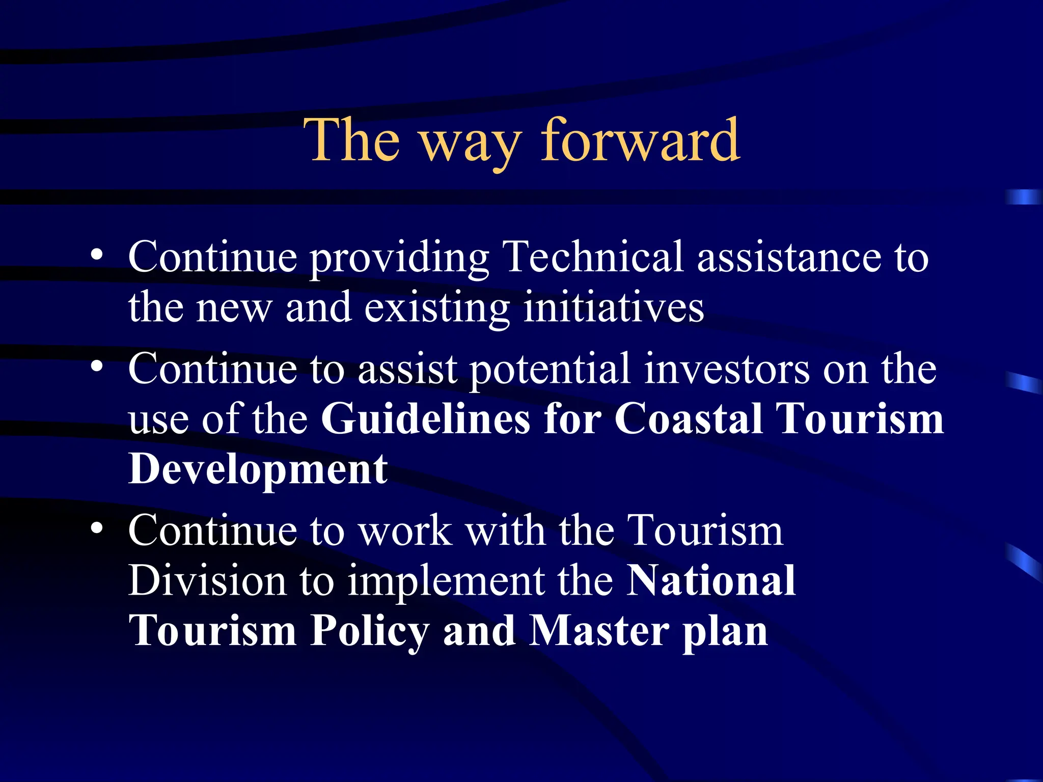 The way forward
• Continue providing Technical assistance to
the new and existing initiatives
• Continue to assist potential investors on the
use of the Guidelines for Coastal Tourism
Development
• Continue to work with the Tourism
Division to implement the National
Tourism Policy and Master plan
 