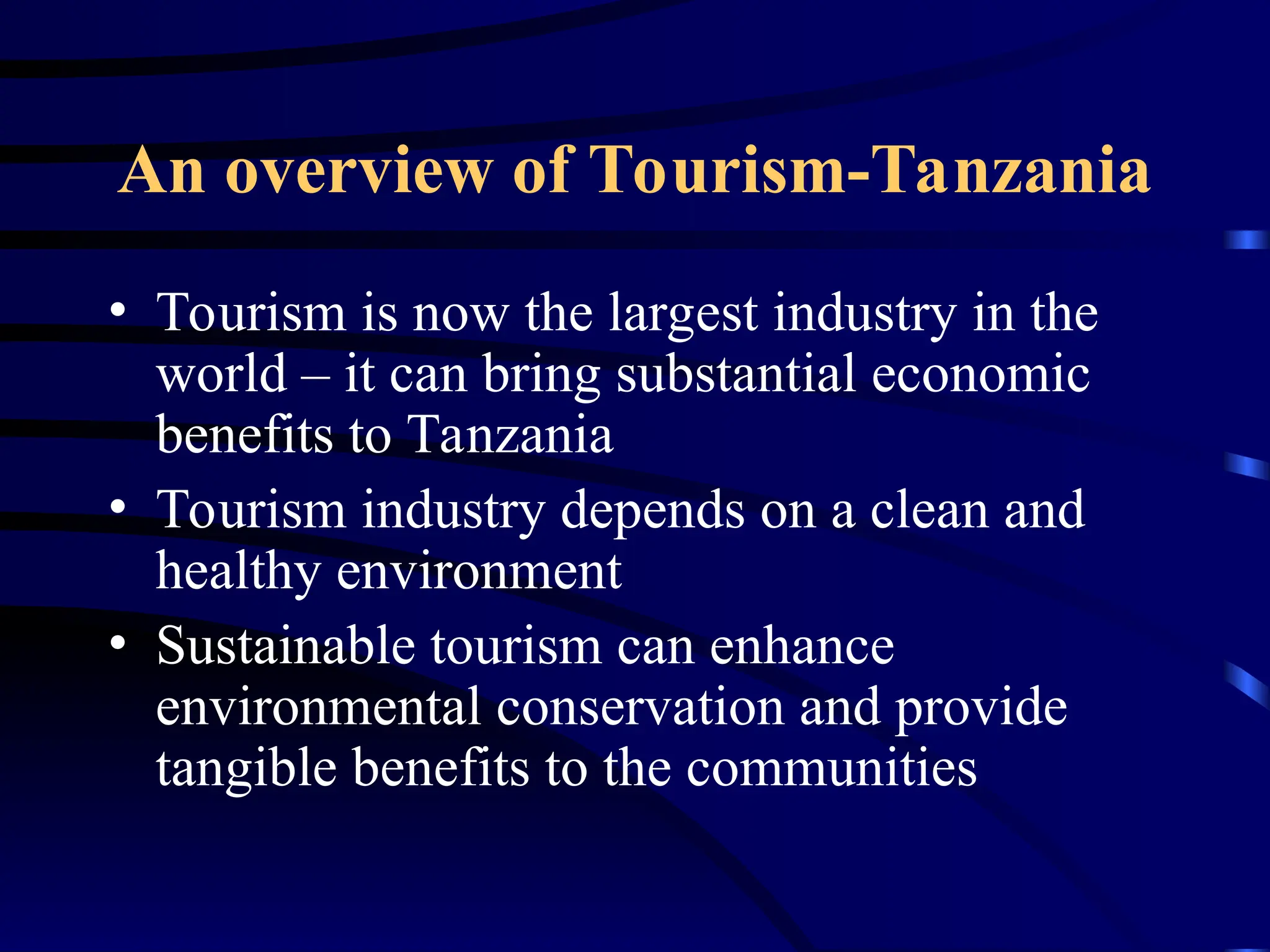 An overview of Tourism-Tanzania
• Tourism is now the largest industry in the
world – it can bring substantial economic
benefits to Tanzania
• Tourism industry depends on a clean and
healthy environment
• Sustainable tourism can enhance
environmental conservation and provide
tangible benefits to the communities
 