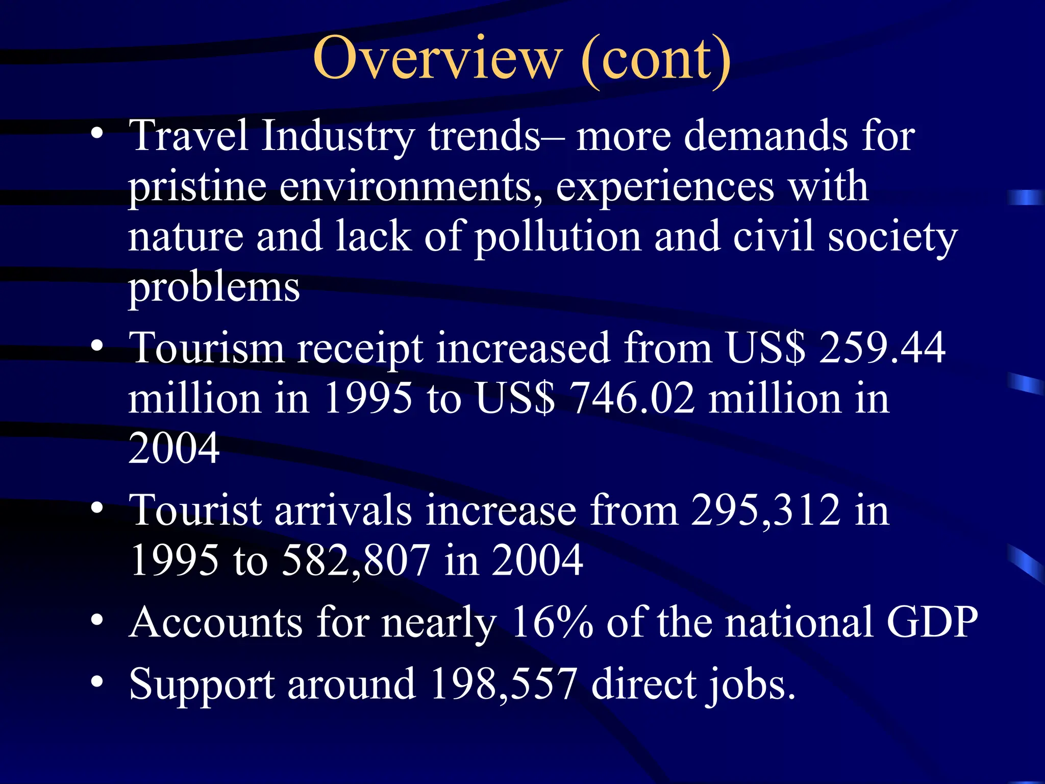 Overview (cont)
• Travel Industry trends– more demands for
pristine environments, experiences with
nature and lack of pollution and civil society
problems
• Tourism receipt increased from US$ 259.44
million in 1995 to US$ 746.02 million in
2004
• Tourist arrivals increase from 295,312 in
1995 to 582,807 in 2004
• Accounts for nearly 16% of the national GDP
• Support around 198,557 direct jobs.
 