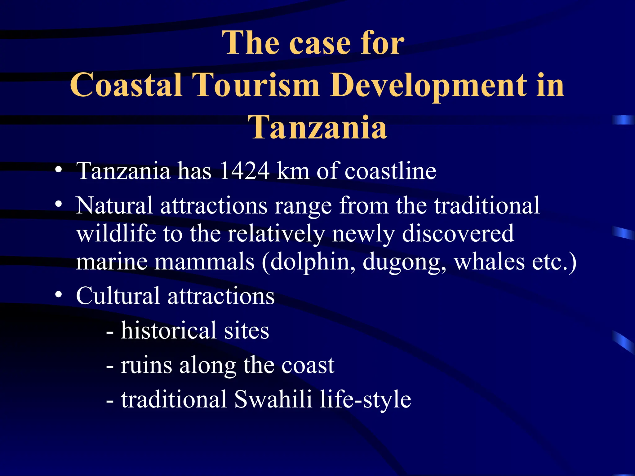 The case for
Coastal Tourism Development in
Tanzania
• Tanzania has 1424 km of coastline
• Natural attractions range from the traditional
wildlife to the relatively newly discovered
marine mammals (dolphin, dugong, whales etc.)
• Cultural attractions
- historical sites
- ruins along the coast
- traditional Swahili life-style
 