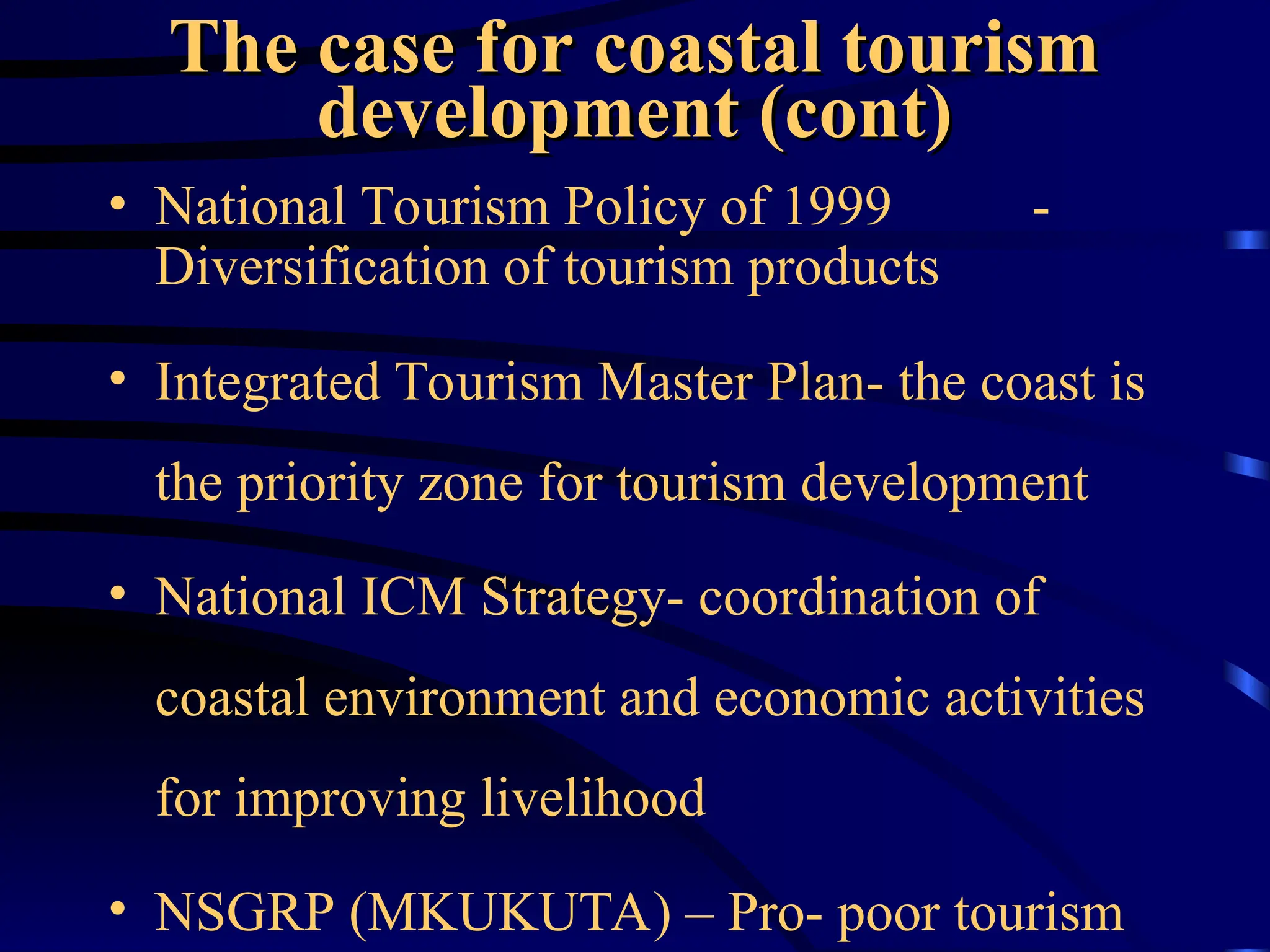 The case for coastal tourism
The case for coastal tourism
development (cont)
development (cont)
• National Tourism Policy of 1999 -
Diversification of tourism products
• Integrated Tourism Master Plan- the coast is
the priority zone for tourism development
• National ICM Strategy- coordination of
coastal environment and economic activities
for improving livelihood
• NSGRP (MKUKUTA) – Pro- poor tourism
 