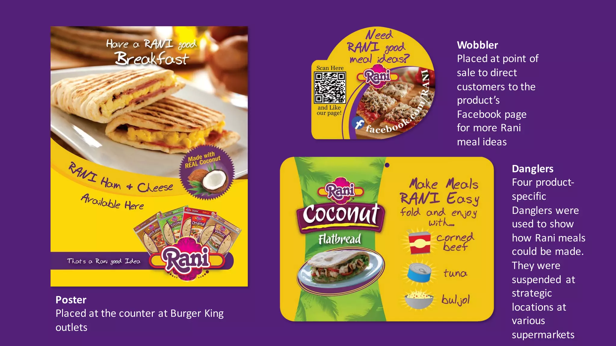 Wobbler
Placed	at	point	of	
sale	to	direct	
customers	to	the	
product’s	
Facebook	page	
for	more	Rani	
meal	ideas
Poster
Placed	at	the	counter	at	Burger	King	
outlets
Danglers
Four	product-
specific	
Danglers	were	
used	to	show	
how	Rani	meals	
could	be	made.	
They	were	
suspended	 at	
strategic	
locations	at	
various	
supermarkets
 