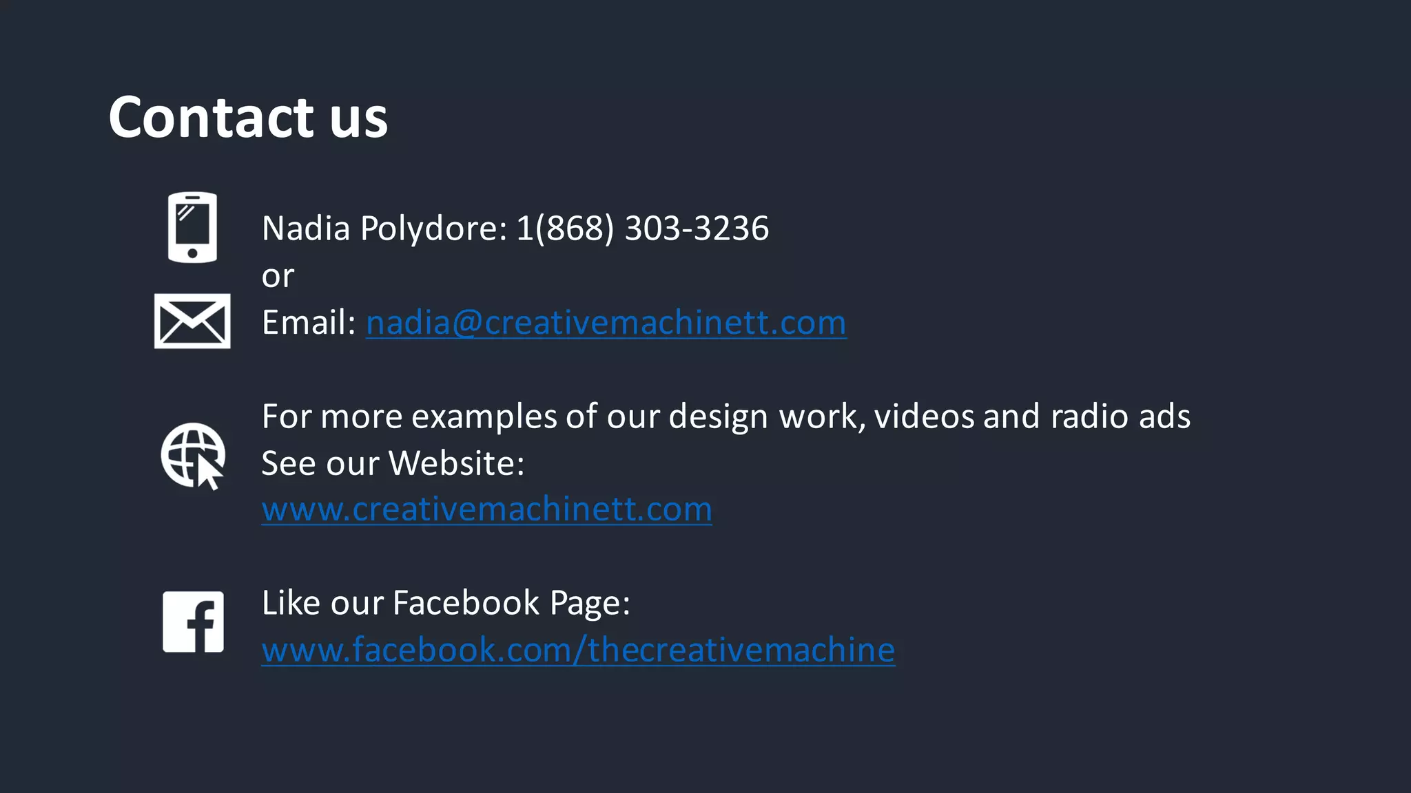 Contact	us
Nadia	Polydore:	1(868)	303-3236	
or
Email:	nadia@creativemachinett.com
For	more	examples	of	our	design	work,	videos	and	radio	ads
See	our	Website:
www.creativemachinett.com
Like	our	Facebook	Page:
www.facebook.com/thecreativemachine
 