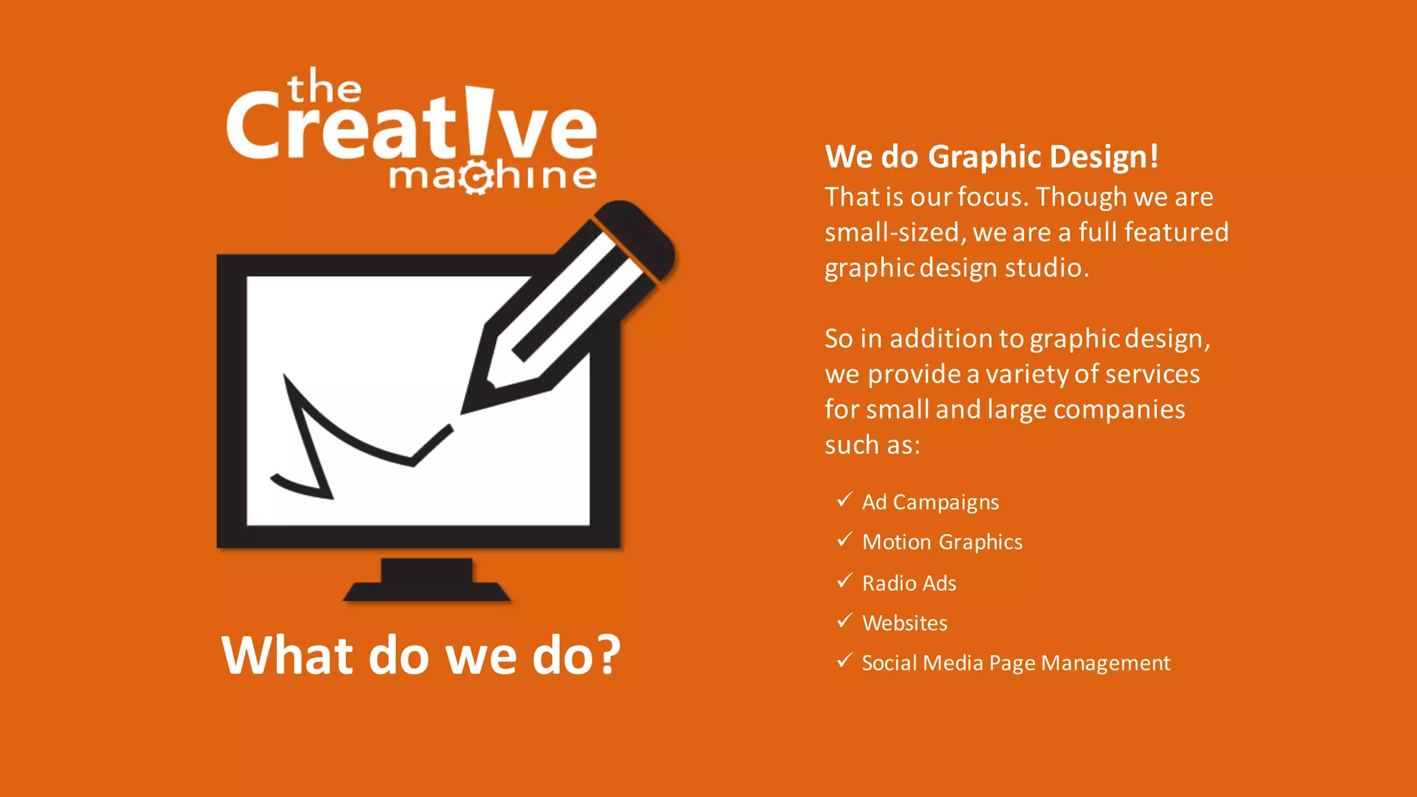 What	do	we	do?
ü Ad	Campaigns
ü Motion	Graphics
ü Radio	Ads
ü Websites
ü Social	Media	Page	Management
We	do	Graphic	Design!
That	is	our	focus.	Though	we	are	
small-sized,	we	are	a	full	featured	
graphic	design	studio.
So	in	addition	to	graphic	design,	
we	provide	a	variety	of	services	
for	small	and	large	companies	
such	as:	
 