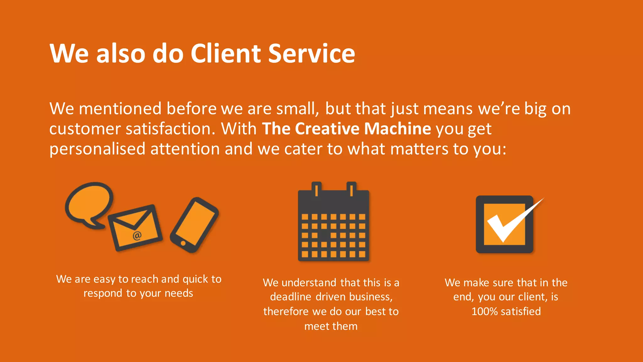 We	also	do	Client	Service
We	mentioned	before	we	are	small,	but	that	just	means	we’re	big	on	
customer	satisfaction.	With	The	Creative	Machine you	get	
personalised attention	and	we	cater	to	what	matters	to	you:
We	are	easy	to	reach	and	quick	to	
respond	to	your	needs
We	understand	that	this	is	a	
deadline	driven	business,	
therefore	we	do	our	best	to	
meet	them
We	make	sure	that	in	the	
end,	you	our	client,	is	
100%	satisfied
 