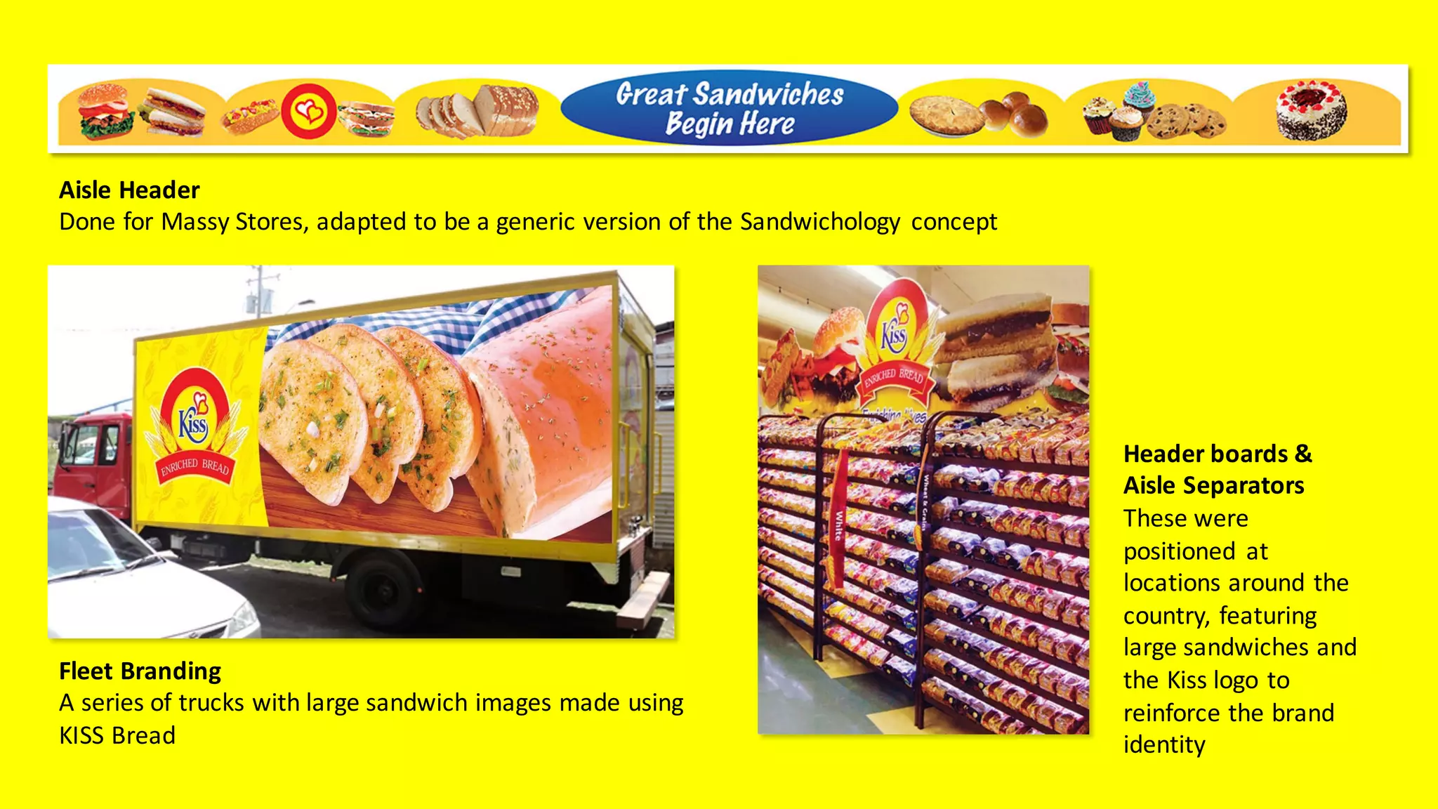 Fleet	Branding
A	series	of	trucks	with	large	sandwich	images	made	using	
KISS	Bread
Header	boards	&	
Aisle	Separators
These	were	
positioned	 at	
locations	around	the	
country,	featuring	
large	sandwiches	and	
the	Kiss	logo	to	
reinforce	the	brand	
identity
Aisle	Header
Done	for	Massy	Stores,	adapted	to	be	a	generic	version	of	the	Sandwichology concept
 