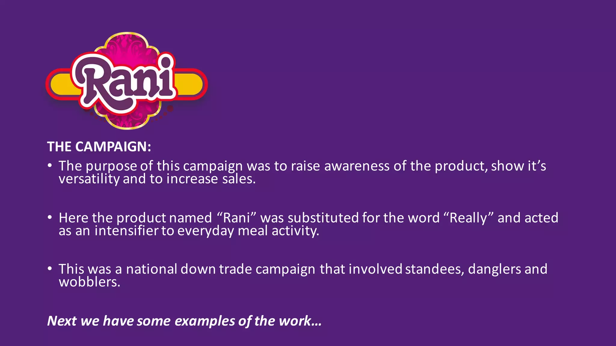 THE	CAMPAIGN:
• The	purpose	of	this	campaign	was	to	raise	awareness	of	the	product,	show	it’s	
versatility	and	to	increase	sales.
• Here	the	product	named	“Rani”	was	substituted	for	the	word	“Really”	and	acted	
as	an	intensifier	to	everyday	meal	activity.
• This	was	a	national	down	trade	campaign	that	involved	standees,	danglers	and	
wobblers.	
Next	we	have	some	examples	of	the	work…
 