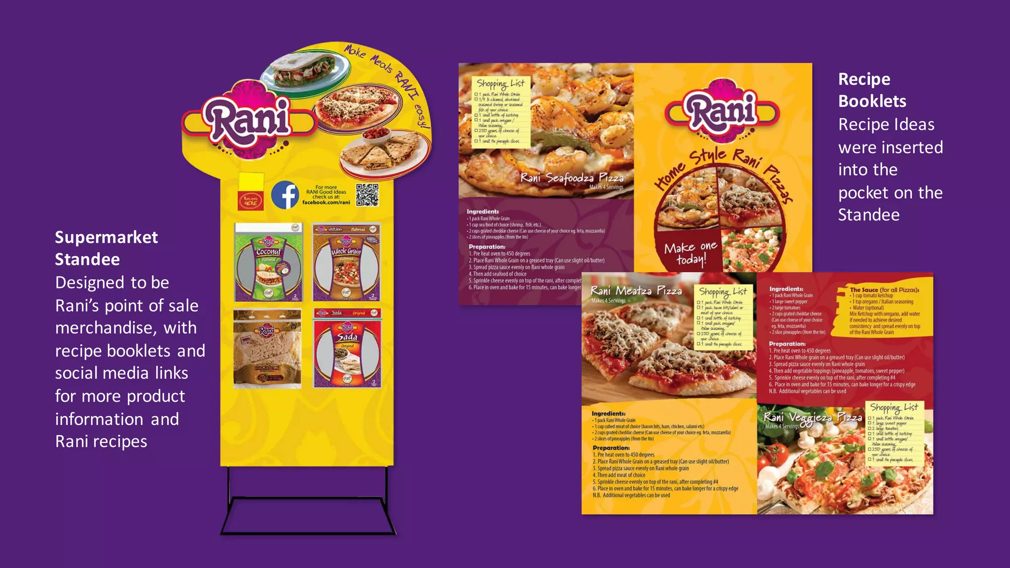 Recipe	
Booklets
Recipe	Ideas	
were	inserted	
into	the	
pocket	on	the	
Standee
Supermarket	
Standee
Designed	to	be	
Rani’s	point	of	sale	
merchandise,	with	
recipe	booklets	and	
social	media	links	
for	more	product	
information	 and	
Rani	recipes	
 