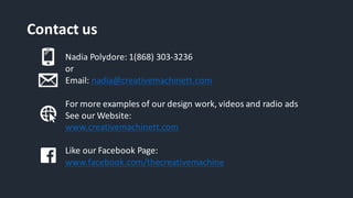 Contact	us
Nadia	Polydore:	1(868)	303-3236	
or
Email:	nadia@creativemachinett.com
For	more	examples	of	our	design	work,	videos	and	radio	ads
See	our	Website:
www.creativemachinett.com
Like	our	Facebook	Page:
www.facebook.com/thecreativemachine
 