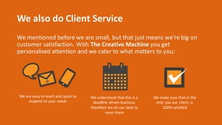 We	also	do	Client	Service
We	mentioned	before	we	are	small,	but	that	just	means	we’re	big	on	
customer	satisfaction.	With	The	Creative	Machine you	get	
personalised attention	and	we	cater	to	what	matters	to	you:
We	are	easy	to	reach	and	quick	to	
respond	to	your	needs
We	understand	that	this	is	a	
deadline	driven	business,	
therefore	we	do	our	best	to	
meet	them
We	make	sure	that	in	the	
end,	you	our	client,	is	
100%	satisfied
 