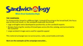 THE	CAMPAIGN:
To	showcase	Kiss	bread	in	a	different	light.	Instead	of	focusing	on	the	bread	itself,	the	focus	
was	on	the	end	result,	i.e.	the	sandwich	made	with	Kiss	bread.
• Logo	and	tagline	were	developed	to	position	Kiss	as	the	sandwich	experts
• Recipes	featuring	the	variety	of	bread	types	across	the	Kiss	catalog,	were	presented	to	
the	customer
• Large	sandwich	images	were	used	for	appetite	appeal
This	national	campaign	was	run	across	press,	radio,	social	media	and	trade.
Next	are	the	examples	of	the	campaign	execution…
 