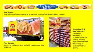 Fleet	Branding
A	series	of	trucks	with	large	sandwich	images	made	using	
KISS	Bread
Header	boards	&	
Aisle	Separators
These	were	
positioned	 at	
locations	around	the	
country,	featuring	
large	sandwiches	and	
the	Kiss	logo	to	
reinforce	the	brand	
identity
Aisle	Header
Done	for	Massy	Stores,	adapted	to	be	a	generic	version	of	the	Sandwichology concept
 