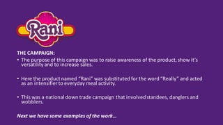 THE	CAMPAIGN:
• The	purpose	of	this	campaign	was	to	raise	awareness	of	the	product,	show	it’s	
versatility	and	to	increase	sales.
• Here	the	product	named	“Rani”	was	substituted	for	the	word	“Really”	and	acted	
as	an	intensifier	to	everyday	meal	activity.
• This	was	a	national	down	trade	campaign	that	involved	standees,	danglers	and	
wobblers.	
Next	we	have	some	examples	of	the	work…
 