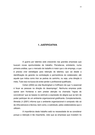 10




                             1. JUSTIFICATIVA




            A guerra por talentos está crescendo nas grandes empresas que
buscam novas oportunidades de trabalho. Percebe-se, entretanto, numa
primeira análise, que o mercado de trabalho é maior que o de emprego, e que
é preciso criar estratégias para retenção de talentos, que vai desde a
identificação do gerente na contratação e permanência do colaborador, até
aquele que indica como tirar as pedras do caminho, ou seja, uma direção à
meta. Tudo isso na busca de evitar perder o profissional qualificado.
            Cohen (2002) ao citar Buckingham e Coffmann diz que “o essencial
é focar as pessoas na direção do desemprego”. Nenhuma empresa pode
operar sem fronteiras e sem prestar atenção na chamada “regras de
convivência” que se baseia no estímulo a expressão de alegria que se tem de
poder participar de um ambiente organizacional gratificante. Complementando,
Almeida Jr (2001) informa que o ambiente organizacional é composto não só
de infra-estrutura e técnica, bem como, e sobretudo, pelos colaboradores que o
utilizam.
            A importância deste trabalho está na necessidade de se considerar
porque a retenção é tão importante, visto que as empresas que investem no
 