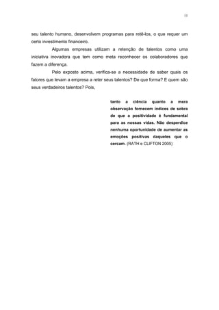 11




seu talento humano, desenvolvem programas para retê-los, o que requer um
certo investimento financeiro.
          Algumas empresas utilizam a retenção de talentos como uma
iniciativa inovadora que tem como meta reconhecer os colaboradores que
fazem a diferença.
          Pelo exposto acima, verifica-se a necessidade de saber quais os
fatores que levam a empresa a reter seus talentos? De que forma? E quem são
seus verdadeiros talentos? Pois,


                                     tanto   a   ciência   quanto   a   mera
                                     observação fornecem índices de sobra
                                     de que a positividade é fundamental
                                     para as nossas vidas. Não desperdice
                                     nenhuma oportunidade de aumentar as
                                     emoções positivas daqueles que o
                                     cercam. (RATH e CLIFTON 2005)
 