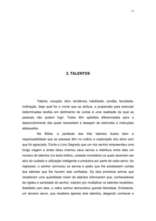 13




                                2. TALENTOS




          Talento, vocação, dom, tendência, habilidade, condão, faculdade,
inclinação. Seja qual for o nome que se atribua, a propensão para executar
determinadas tarefas em detrimento de outras é uma realidade da qual as
pessoas não podem fugir. Todos têm aptidões diferenciadas para o
desenvolvimento das quais necessitam e desejam de estímulos e instruções
adequados.
          Na    Bíblia,   a   parábola   dos   três   talentos   ilustra   bem   a
responsabilidade que as pessoas têm no cultivo e exploração dos dons com
que foi agraciado. Conta o Livro Sagrado que um rico senhor empreendeu uma
longa viagem e antes disso chamou seus servos e distribuiu entre eles um
número de talentos (no texto bíblico, unidade monetária) os quais deveriam ser
alvo do cuidado e utilização inteligente e produtiva por parte de cada servo. Ao
regressar, o senhor convocou os servos e pediu que lhe prestassem contas
dos talentos que lhe haviam sido confiados. Os dois primeiros servos que
receberam uma quantidade maior de talentos informaram que, conhecedores
da rigidez e seriedade do senhor, lutaram por multiplicar os talentos recebidos.
Satisfeito com eles, o velho senhor demonstrou grande felicidade. Entretanto,
um terceiro servo, que recebera apenas dois talentos, alegando conhecer o
 